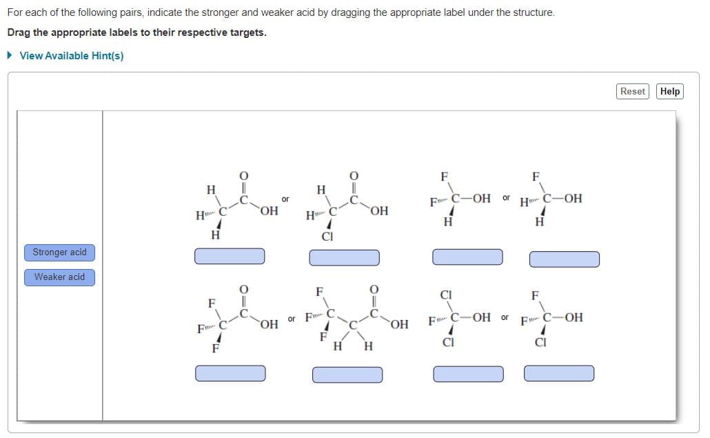 For each of the following pairs, indicate the stronger and weaker acid by dragging the appropriate label under the structure.
Drag the appropriate labels to their respective targets.
• View Available Hint(s)
Reset
Help
F
F
H
H.
F- C-OH
С-ОН
or
H C
НО.
H C
HO.
H
CI
Stronger acid
Weaker acid
F
F
CI
F
or F C
F C-OH or
F C
HO.
OH
F- C-OH
H
CI
CI
