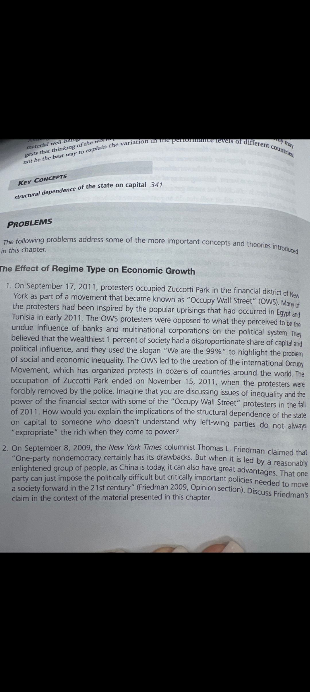 Am
material well-ben
gests that thinking of the wo
y may
not be the best way to explain the variation in the performance levels of different countries.
KEY CONCEPTS
structural dependence of the state on capital 341
PROBLEMS
The following problems address some of the more important concepts and theories introduced
in this chapter.
The Effect of Regime Type on Economic Growth
1. On September 17, 2011, protesters occupied Zuccotti Park in the financial district of New
York as part of a movement that became known as "Occupy Wall Street" (OWS). Many of
the protesters had been inspired by the popular uprisings that had occurred in Egypt and
Tunisia in early 2011. The OWS protesters were opposed to what they perceived to be the
undue influence of banks and multinational corporations on the political system. They
believed that the wealthiest 1 percent of society had a disproportionate share of capital and
political influence, and they used the slogan "We are the 99%" to highlight the problem
of social and economic inequality. The OWS led to the creation of the international Occupy
Movement, which has organized protests in dozens of countries around the world. The
occupation of Zuccotti Park ended on November 15, 2011, when the protesters were
forcibly removed by the police. Imagine that you are discussing issues of inequality and the
power of the financial sector with some of the "Occupy Wall Street" protesters in the fall
of 2011. How would you explain the implications of the structural dependence of the state
on capital to someone who doesn't understand why left-wing parties do not always
"expropriate" the rich when they come to power?
2. On September 8, 2009, the New York Times columnist Thomas L. Friedman claimed that
"One-party nondemocracy certainly has its drawbacks. But when it is led by a reasonably
enlightened group of people, as China is today, it can also have great advantages. That one
party can just impose the politically difficult but critically important policies needed to move
a society forward in the 21st century" (Friedman 2009, Opinion section). Discuss Friedman's
claim in the context of the material presented in this chapter.