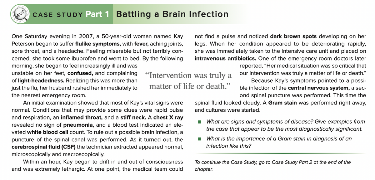 Micro
CASE STUDY Part 1 Battling a Brain Infection
rs
One Saturday evening in 2007, a 50-year-old woman named Kay
Peterson began to suffer flulike symptoms, with fever, aching joints,
sore throat, and a headache. Feeling miserable but not terribly con-
cerned, she took some ibuprofen and went to bed. By the following
morning, she began to feel increasingly ill and was
unstable on her feet, confused, and complaining "Intervention was truly a
not find a pulse and noticed dark brown spots developing on her
legs. When her condition appeared to be deteriorating rapidly,
she was immediately taken to the intensive care unit and placed on
intravenous antibiotics. One of the emergency room doctors later
reported, “Her medical situation was so critical that
our intervention was truly a matter of life or death."
of light-headedness. Realizing this was more than
just the flu, her husband rushed her immediately to
Because Kay's symptoms pointed to a possi-
ble infection of the central nervous system, a sec-
matter of life or death."
99
the nearest emergency room.
An initial examination showed that most of Kay's vital signs were
normal. Conditions that may provide some clues were rapid pulse
ond spinal puncture was performed. This time the
spinal fluid looked cloudy. A Gram stain was performed right away,
and cultures were started.
and respiration, an inflamed throat, and a stiff neck. A chest X ray
revealed no sign of pneumonia, and a blood test indicated an ele-
vated white blood cell count. To rule out a possible brain infection, a
puncture of the spinal canal was performed. As it turned out, the
cerebrospinal fluid (CSF) the technician extracted appeared normal,
What are signs and symptoms of disease? Give examples from
the case that appear to be the most diagnostically significant.
What is the importance of a Gram stain in diagnosis of an
infection like this?
microscopically and macroscopically.
Within an hour, Kay began to drift in and out of consciousness
and was extremely lethargic. At one point, the medical team could
To continue the Case Study, go to Case Study Part 2 at the end of the
chapter.
