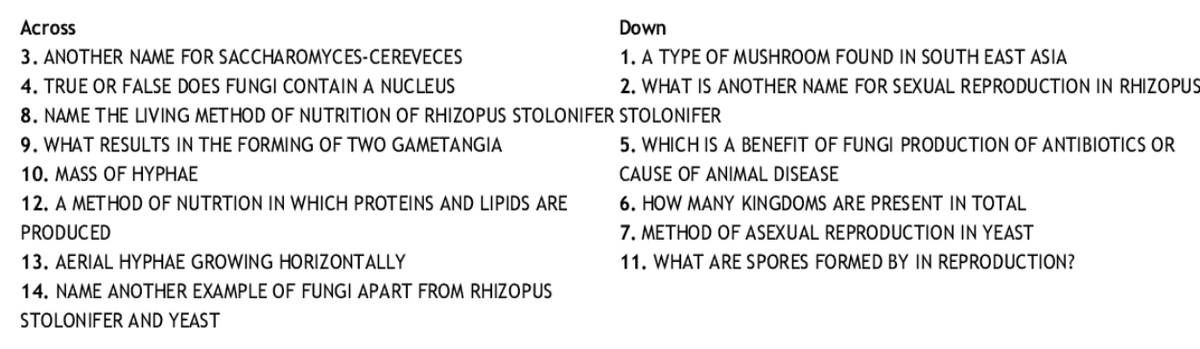 Across
Down
3. ANOTHER NAME FOR SACCHAROMYCES-CEREVECES
4. TRUE OR FALSE DOES FUNGI CONTAIN A NUCLEUS
1. A TYPE OF MUSHROOM FOUND IN SOUTH EAST ASIA
2. WHAT IS ANOTHER NAME FOR SEXUAL REPRODUCTION IN RHIZOPUS
8. NAME THE LIVING METHOD OF NUTRITION OF RHIZOPUS STOLONIFER STOLONIFER
9. WHAT RESULTS IN THE FORMING OF TWO GAMETANGIA
5. WHICH IS A BENEFIT OF FUNGI PRODUCTION OF ANTIBIOTICS OR
10. MASS OF HYPHAE
12. A METHOD OF NUTRTION IN WHICH PROTEINS AND LIPIDS ARE
CAUSE OF ANIMAL DISEASE
6. HOW MANY KINGDOMS ARE PRESENT IN TOTAL
7. METHOD OF ASEXUAL REPRODUCTION IN YEAST
11. WHAT ARE SPORES FORMED BY IN REPRODUCTION?
PRODUCED
13. AERIAL HYPHÁE GROWING HORIZONTALLY
14. NAME ANOTHER EXAMPLE OF FUNGI APART FROM RHIZOPUS
STOLONIFER AND YEAST
