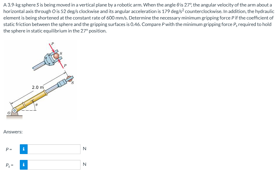 A 3.9-kg sphere S is being moved in a vertical plane by a robotic arm. When the angle 0 is 27°, the angular velocity of the arm about a
horizontal axis through O is 52 deg/s clockwise and its angular acceleration is 179 deg/s² counterclockwise. In addition, the hydraulic
element is being shortened at the constant rate of 600 mm/s. Determine the necessary minimum gripping force P if the coefficient of
static friction between the sphere and the gripping surfaces is 0.46. Compare P with the minimum gripping force P required to hold
the sphere in static equilibrium in the 27° position.
2.0 m
Answers:
P=
Ps=
i
Z Z
N
N