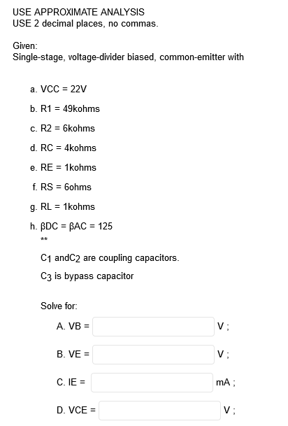 USE APPROXIMATE ANALYSIS
USE 2 decimal places, no commas.
Given:
Single-stage, voltage-divider biased, common-emitter with
a. VCC = 22V
b. R1 = 49kohms
c. R2 = 6kohms
d. RC = 4kohms
%3D
e. RE = 1kohms
f. RS = 6ohms
g. RL = 1kohms
h. BDC = BAC = 125
%3D
**
C1 andC2 are coupling capacitors.
C3 is bypass capacitor
Solve for:
A. VB =
V;
B. VE =
V;
C. IE =
mA;
D. VCE =
V;
