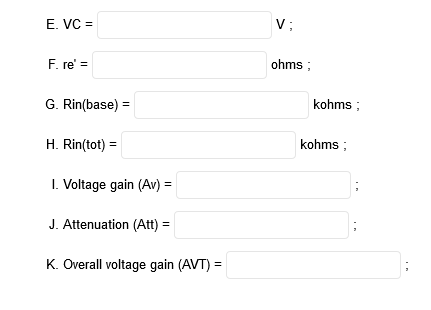 E. VC =
V:
F. re' =
ohms ;
G. Rin(base) =
kohms ;
%3D
H. Rin(tot) =
kohms ;
I. Voltage gain (Av) =
J. Attenuation (Att) =
K. Overall voltage gain (AVT) =
