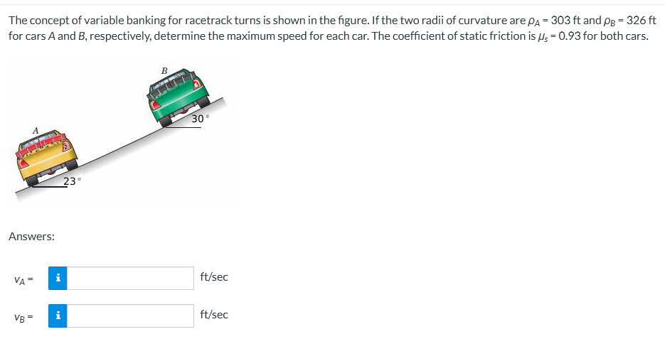 The concept of variable banking for racetrack turns is shown in the figure. If the two radii of curvature are PA = 303 ft and PB = 326 ft
for cars A and B, respectively, determine the maximum speed for each car. The coefficient of static friction is μ = 0.93 for both cars.
B
30°
23°
Answers:
VA=
VB =
i
i
www
ft/sec
ft/sec