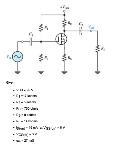 +Vpp
Rp
C3
Vout
R1
RL
Vin
Rs
Given:
- VDD = 26 V
R1 =17 kohms
· R2 = 5 kohms
· RD = 750 ohms
• Rs = 0 kohms
RL = 14 kohms
• ID(on) = 16 mA at VGS(on) = 6 V
VGS(th) = 3 V
• gm = 27 ms
