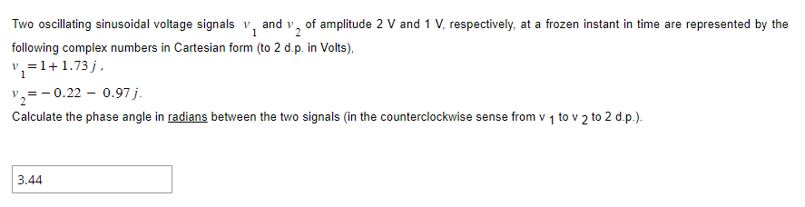 Two oscillating sinusoidal voltage signals v₁ and v₂ of amplitude 2 V and 1 V, respectively, at a frozen instant in time are represented by the
V
1
following complex numbers in Cartesian form (to 2 d.p. in Volts),
v₁ = 1 + 1.73 j,
1
v₂=-0.22 - 0.97 j.
Calculate the phase angle in radians between the two signals (in the counterclockwise sense from v 1 to v 2 to 2 d.p.).
3.44