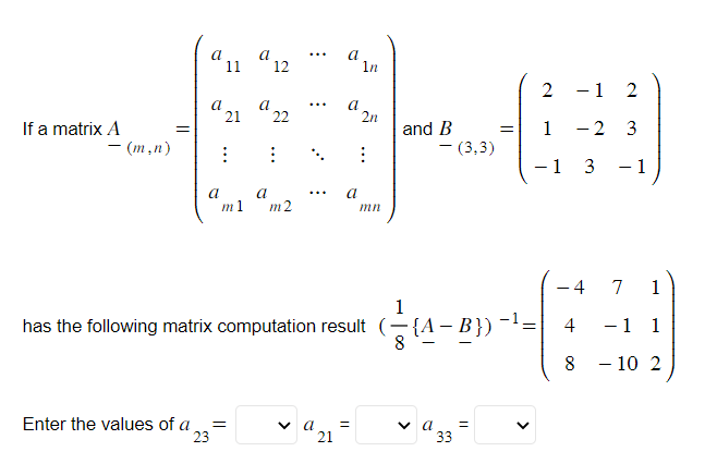 If a matrix A
- (m,n)
=
a
a
11
a
21
⠀
a
12
Enter the values of a =
23
a22
⠀
a
m1 m2
a
a
a
1n
✓9₂₁=
a
21
2n
⠀
and B
has the following matrix computation result (-{A
- (3,3)
1
8 {A-B}) -¹ =
✓ a
33
=
=
<
2
1
- 1 3
-
- 1
2
-2 3
4
4
8
1
7 1
-1 1
- 10 2