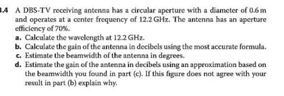 3.4 A DBS-TV receiving antenna has a circular aperture with a diameter of 0.6m
and operates at a center frequency of 12.2 GHz. The antenna has an apcrture
efficiency of 70%.
a. Calculate the wavclength at 12.2 GHz.
b. Calculate the gain of the antenna in decibels using the most accurate formula.
c. Estimate the beamwidth of the antenna in degrees.
d. Estimate the gain of the antenna in decibels using an approximation based on
the beamwidth you found in part (c). If this figure does not agree with your
result in part (b) explain why.
