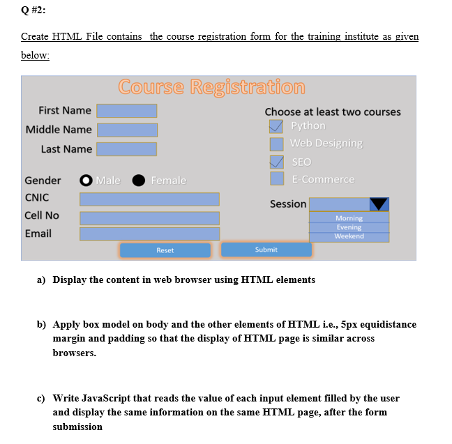 Q #2:
Create HTML File contains the course registration form for the training institute as given
below:
Course Registration
First Name
Choose at least two courses
Middle Name
Python
Web Designing
Last Name
SEO
Gender
O Male
Female
E-Commerce
CNIC
Session
Cell No
Morning
Email
Evening
Weekend
Reset
Submit
a) Display the content in web browser using HTML elements
b) Apply box model on body and the other elements of HTML i.e., 5px equidistance
margin and padding so that the display of HTML page is similar across
browsers.
c) Write JavaScript that reads the value of each input element filled by the user
and display the same information on the same HTML page, after the form
submission
