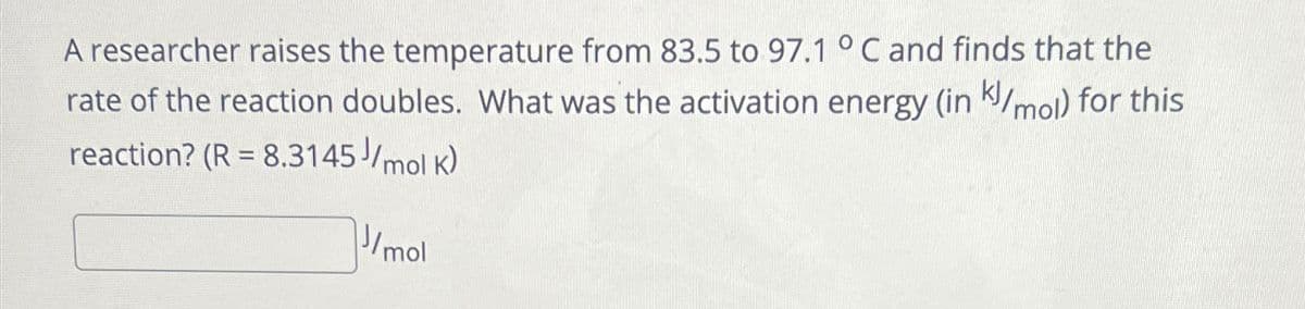 A researcher raises the temperature from 83.5 to 97.1 °C and finds that the
rate of the reaction doubles. What was the activation energy (inkl/mol) for this
reaction? (R = 8.3145//mol K)
J/mol