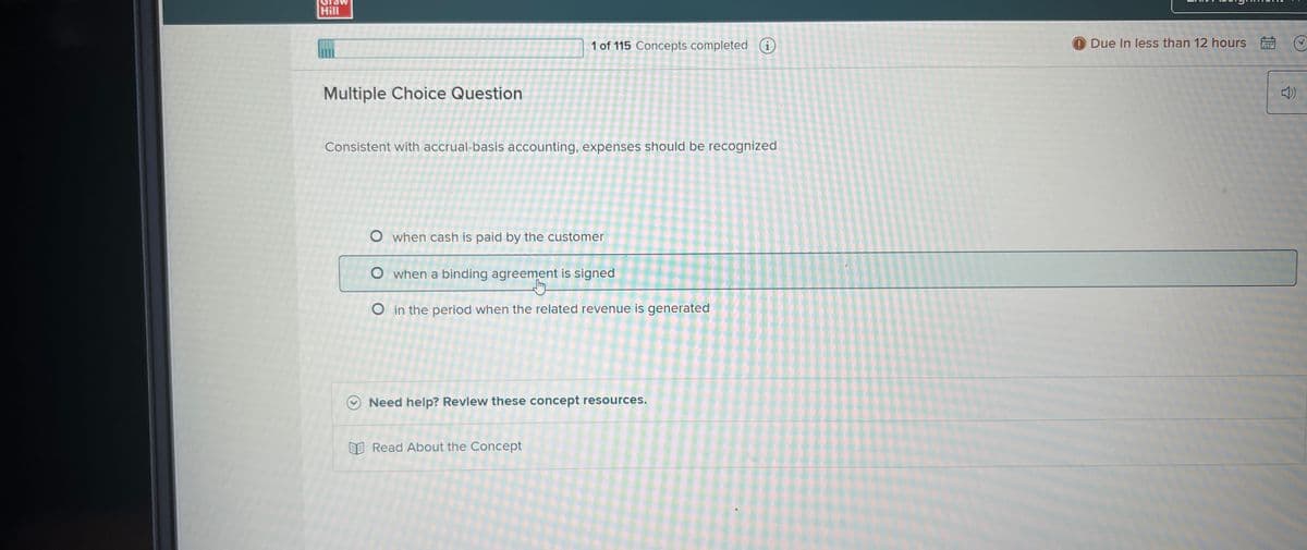 Hill
Multiple Choice Question
1 of 115 Concepts completed i
Consistent with accrual-basis accounting, expenses should be recognized
O when cash is paid by the customer
O when a binding agreement is signed
O in the period when the related revenue is generated
Need help? Review these concept resources.
Read About the Concept
Due In less than 12 hours
A
3792