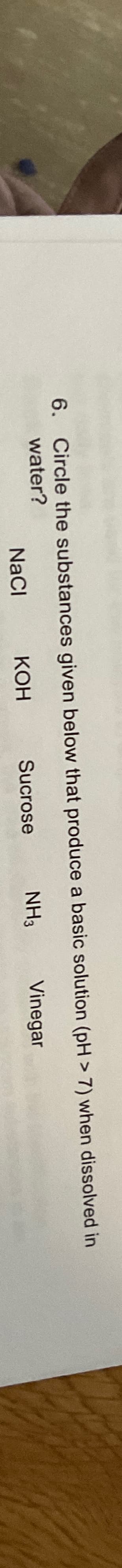 6. Circle the substances
water?
NaCl
given below that produce a basic
KOH
NH3
Sucrose
solution (pH > 7) when dissolved in
Vinegar