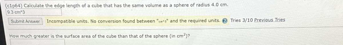 (c1p64) Calculate the edge length of a cube that has the same volume as a sphere of radius 4.0 cm.
9.3 cm^3
Submit Answer Incompatible units. No conversion found between "cm^3" and the required units.
How much greater is the surface area of the cube than that of the sphere (in cm²)?
Tries 3/10 Previous Tries