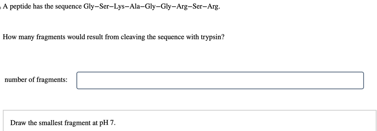 A peptide has the sequence Gly-Ser-Lys-Ala-Gly-Gly-Arg-Ser-Arg.
How many fragments would result from cleaving the sequence with trypsin?
number of fragments:
Draw the smallest fragment at pH 7.