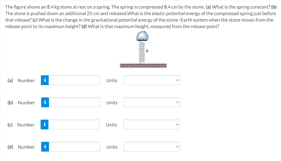 The figure shows an 8.4 kg stone at rest on a spring. The spring is compressed 8.4 cm by the stone. (a) What is the spring constant? (b)
The stone is pushed down an additional 25 cm and released.What is the elastic potential energy of the compressed spring just before
that release? (c) What is the change in the gravitational potential energy of the stone-Earth system when the stone moves from the
release point to its maximum height? (d) What is that maximum height, measured from the release point?
(a) Number
i
Units
(b) Number
i
Units
(c) Number
i
Units
(d) Number
i
Units
>
>
>
>
