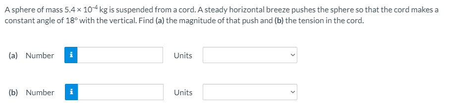 A sphere of mass 5.4 × 104 kg is suspended from a cord. A steady horizontal breeze pushes the sphere so that the cord makes a
constant angle of 18° with the vertical. Find (a) the magnitude of that push and (b) the tension in the cord.
(a) Number
i
Units
(b) Number
i
Units
