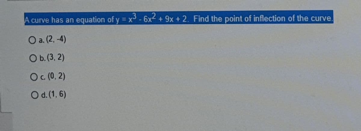 A curve has an equation of y = x -6x + 9x + 2. Find the point of inflection of the curve
= X*
O a. (2, -4)
Ob.(3, 2)
c. (0, 2)
Od.(1, 6)
