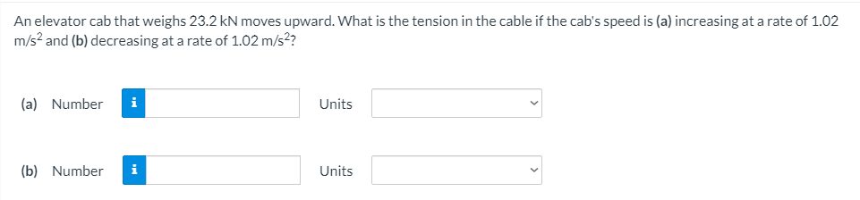 An elevator cab that weighs 23.2 kN moves upward. What is the tension in the cable if the cab's speed is (a) increasing at a rate of 1.02
m/s? and (b) decreasing at a rate of 1.02 m/s??
(a) Number
i
Units
(b) Number
i
Units
