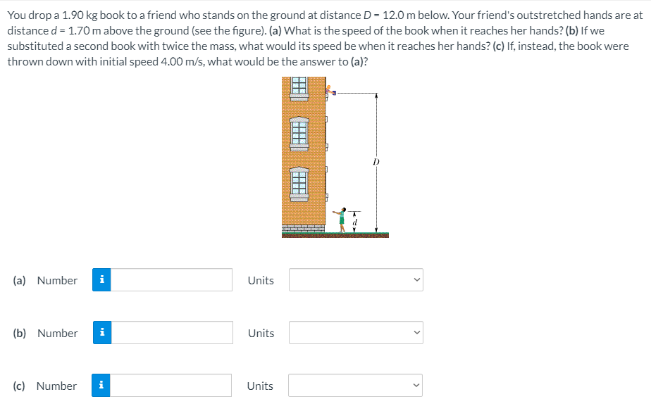 You drop a 1.90 kg book to a friend who stands on the ground at distance D = 12.0 m below. Your friend's outstretched hands are at
distance d = 1.70 m above the ground (see the figure). (a) What is the speed of the book when it reaches her hands? (b) If we
substituted a second book with twice the mass, what would its speed be when it reaches her hands? (c) If, instead, the book were
thrown down with initial speed 4.00 m/s, what would be the answer to (a)?
(a) Number
i
Units
(b) Number
i
Units
(c) Number
i
Units
>
>
>
