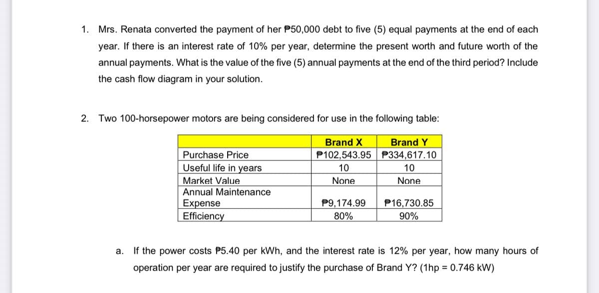 1. Mrs. Renata converted the payment of her P50,000 debt to five (5) equal payments at the end of each
year. If there is an interest rate of 10% per year, determine the present worth and future worth of the
annual payments. What is the value of the five (5) annual payments at the end of the third period? Include
the cash flow diagram in your solution.
2. Two 100-horsepower motors are being considered for use in the following table:
Brand X
Brand Y
Purchase Price
P102,543.95 | P334,617.10
Useful life in years
10
10
Market Value
None
None
Annual Maintenance
Expense
Efficiency
P9,174.99
P16,730.85
80%
90%
a. If the power costs P5.40 per kWh, and the interest rate is 12% per year, how many hours of
operation per year are required to justify the purchase of Brand Y? (1hp = 0.746 kW)
