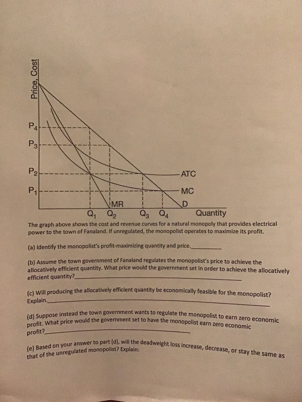 Price, Cost
P4
P3-
P2
P₁-
MR
ATC
MC
D
Q₁ Q₂
Q3 Q4
Quantity
The graph above shows the cost and revenue curves for a natural monopoly that provides electrical
power to the town of Fanaland. If unregulated, the monopolist operates to maximize its profit.
(a) Identify the monopolist's profit-maximizing quantity and price.
(b) Assume the town government of Fanaland regulates the monopolist's price to achieve the
allocatively efficient quantity. What price would the government set in order to achieve the allocatively
efficient quantity?
Explain.
(c) Will producing the allocatively efficient quantity be economically feasible for the monopolist?
profit?
(d) Suppose instead the town government wants to regulate the monopolist to earn zero economic
profit. What price would the government set to have the monopolist earn zero economic
that of the unregulated monopolist? Explain:
(e) Based on your answer to part (d), will the deadweight loss increase, decrease, or stay the same as