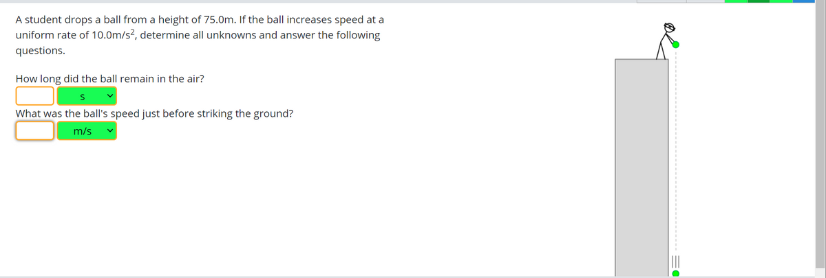 A student drops a ball from a height of 75.0m. If the ball increases speed at a
uniform rate of 10.0m/s², determine all unknowns and answer the following
questions.
How long did the ball remain in the air?
S
What was the ball's speed just before striking the ground?
m/s v
0=