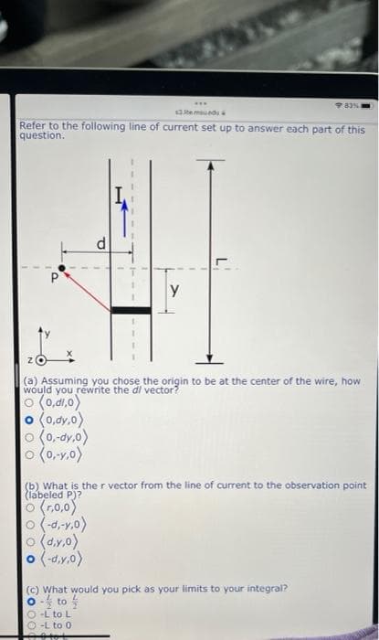 ...
$3.temued
Refer to the following line of current set up to answer each part of this
question.
d
P
y
(a) Assuming you chose the origin to be at the center of the wire, how
would you rewrite the di vector?
(o'ip'o) o
0 (0.dy.0)
o (0,-dy.o)
o (0,-y.0)
(b) What is the r vector from the line of current to the observation point
(labeled P)?
O (r.0,0)
0 (-d.-v.o)
o (d.y.0)
o (-d.y.o)
(c) What would you pick as your limits to your integral?
-L to L
-L to 0
on -o
