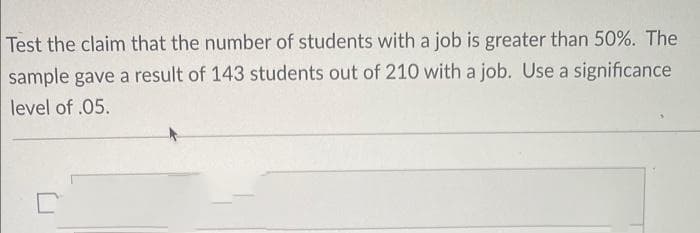 Test the claim that the number of students with a job is greater than 50%. The
sample gave a result of 143 students out of 210 with a job. Use a significance
level of .05.
