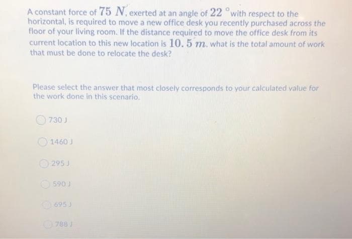 A constant force of 75 N, exerted at an angle of 22 °with respect to the
horizontal, is required to move a new office desk you recently purchased across the
floor of your living room. If the distance required to move the office desk from its
current location to this new location is 10. 5 m. what is the total amount of work
that must be done to relocate the desk?
Please select the answer that most closely corresponds to your calculated value for
the work done in this scenario.
730 J
O 1460 J
O 295 J
O 590 J
695 J
788 J
