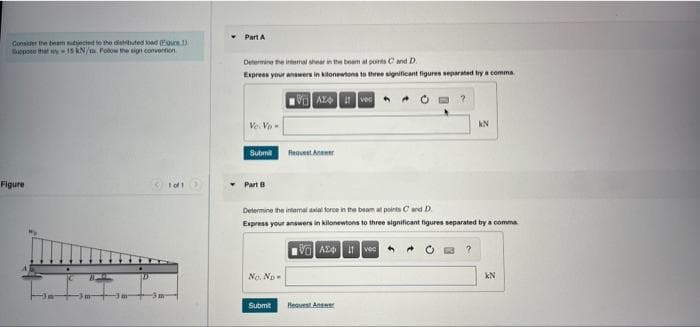 Part A
Consider the beam tjecied to the distbuted oad Euvce 1)
Bappoe that w1s kN/m. Fotow the sign convertion
Determine the irtemal arin the beam al points C and D.
Express your answers in kilonewtons to three significant figures separated by a comma
* • O a ?
Ve. Vo-
kN
Submit
fequent Anaer
Figure
Part
Determine the intermal axial force in the beam at points Cand D.
Express your answers in kilonewtons to three significant figures separated by a comma
No. No-
kN
Submit
Heauest Answe
