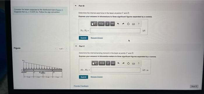 Part B
Conde the beam subjected to the datibuted oad (Epue
Sippose that n 15 kN/m Pulow the sign comvention
Detemine the intermal a torce in the beam at ponts Cand D
Express your answers in kilonewtons to three signiticant figures separated by a comma
Ne. No
kN
Penuat Anaer
Submit
* Part C
Figure
Detemine he irtena bending moment in the beam at points Oand D
Express your answers in kilenewton eters to three significant figures separated by a comma
Me. Ma -
Submit
Pronite Feedtas
Nest>
