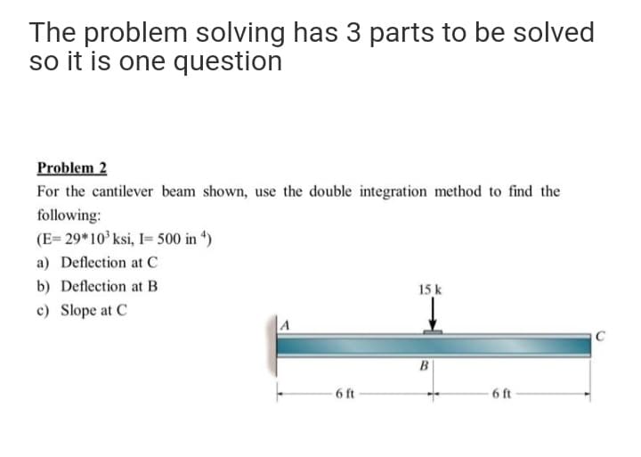 The problem solving has 3 parts to be solved
so it is one question
Problem 2
For the cantilever beam shown, use the double integration method to find the
following:
(E= 29*10 ksi, I= 500 in 4)
a) Deflection at C
b) Deflection at B
15 k
c) Slope at C
A
C
6 ft
6 ft
