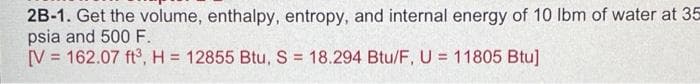 2B-1. Get the volume, enthalpy, entropy, and internal energy of 10 lbm of water at 35
psia and 500F.
V = 162.07 ft, H = 12855 Btu, S = 18.294 Btu/F, U = 11805 Btu]
