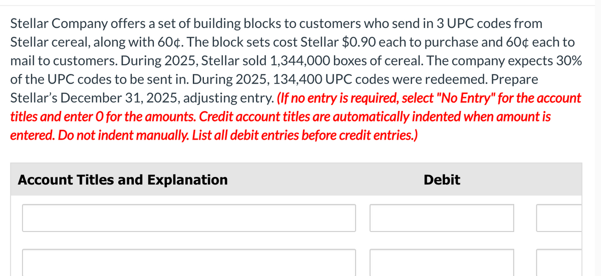 Stellar Company offers a set of building blocks to customers who send in 3 UPC codes from
Stellar cereal, along with 60¢. The block sets cost Stellar $0.90 each to purchase and 60¢ each to
mail to customers. During 2025, Stellar sold 1,344,000 boxes of cereal. The company expects 30%
of the UPC codes to be sent in. During 2025, 134,400 UPC codes were redeemed. Prepare
Stellar's December 31, 2025, adjusting entry. (If no entry is required, select "No Entry" for the account
titles and enter O for the amounts. Credit account titles are automatically indented when amount is
entered. Do not indent manually. List all debit entries before credit entries.)
Account Titles and Explanation
Debit