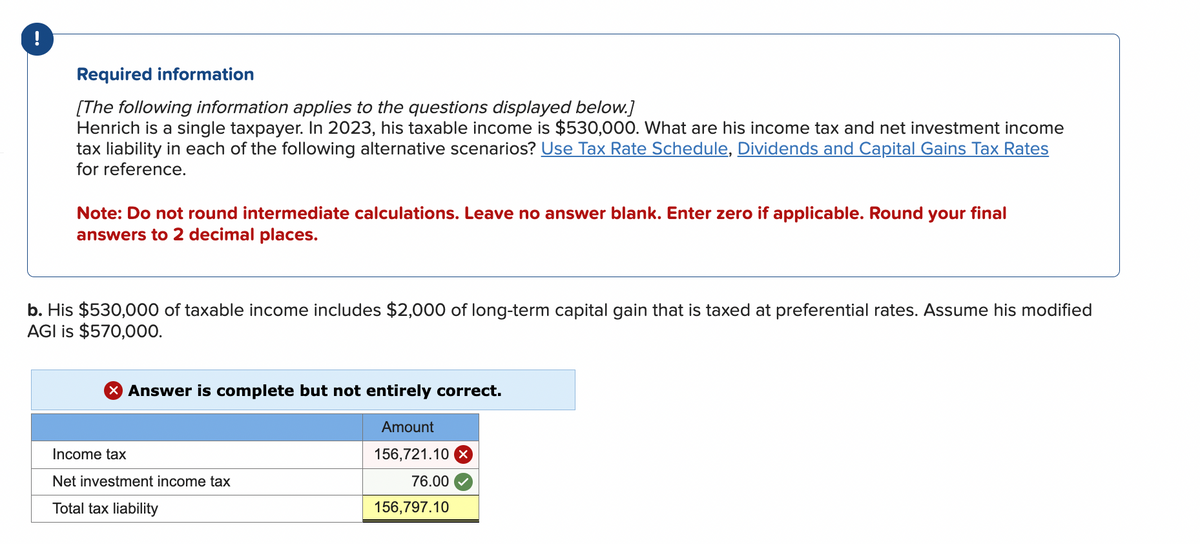 !
Required information
[The following information applies to the questions displayed below.]
Henrich is a single taxpayer. In 2023, his taxable income is $530,000. What are his income tax and net investment income
tax liability in each of the following alternative scenarios? Use Tax Rate Schedule, Dividends and Capital Gains Tax Rates
for reference.
Note: Do not round intermediate calculations. Leave no answer blank. Enter zero if applicable. Round your final
answers to 2 decimal places.
b. His $530,000 of taxable income includes $2,000 of long-term capital gain that is taxed at preferential rates. Assume his modified
AGI is $570,000.
Answer is complete but not entirely correct.
Amount
156,721.10 x
76.00
156,797.10
Income tax
Net investment income tax
Total tax liability