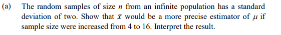 (a) The random samples of size n from an infinite population has a standard
deviation of two. Show that x would be a more precise estimator of µ if
sample size were increased from 4 to 16. Interpret the result.
