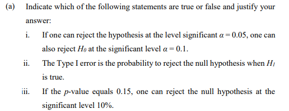 (a) Indicate which of the following statements are true or false and justify your
answer:
i. If one can reject the hypothesis at the level significant a= 0.05, one can
also reject Ho at the significant level a = 0.1.
ii. The Type I error is the probability to reject the null hypothesis when Hi
is true.
iii.
If the p-value equals 0.15, one can reject the null hypothesis at the
significant level 10%.
