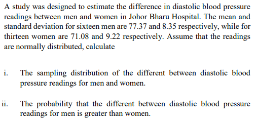 A study was designed to estimate the difference in diastolic blood pressure
readings between men and women in Johor Bharu Hospital. The mean and
standard deviation for sixteen men are 77.37 and 8.35 respectively, while for
thirteen women are 71.08 and 9.22 respectively. Assume that the readings
are normally distributed, calculate
i. The sampling distribution of the different between diastolic blood
pressure readings for men and women.
The probability that the different between diastolic blood pressure
readings for men is greater than women.
ii.
