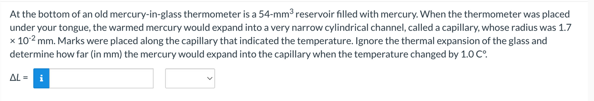 At the bottom of an old mercury-in-glass thermometer is a 54-mm³ reservoir filled with mercury. When the thermometer was placed
under your tongue, the warmed mercury would expand into a very narrow cylindrical channel, called a capillary, whose radius was 1.7
x 10-² mm. Marks were placed along the capillary that indicated the temperature. Ignore the thermal expansion of the glass and
determine how far (in mm) the mercury would expand into the capillary when the temperature changed by 1.0 C°.
AL=