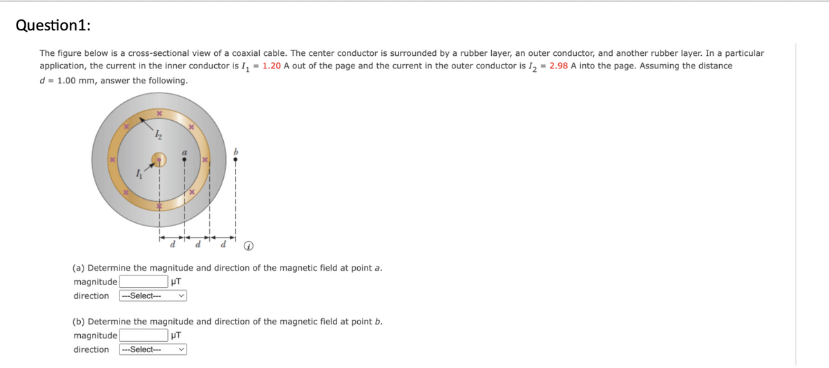 Question1:
The figure below is a cross-sectional view of a coaxial cable. The center conductor is surrounded by a rubber layer, an outer conductor, and another rubber layer. In a particular
application, the current in the inner conductor is 1₁ = 1.20 A out of the page and the current in the outer conductor is I2 = 2.98 A into the page. Assuming the distance
d = 1.00 mm, answer the following.
12
d d
(a) Determine the magnitude and direction of the magnetic field at point a.
magnitude
μT
direction ---Select---
(b) Determine the magnitude and direction of the magnetic field at point b.
magnitude
μT
direction --Select---