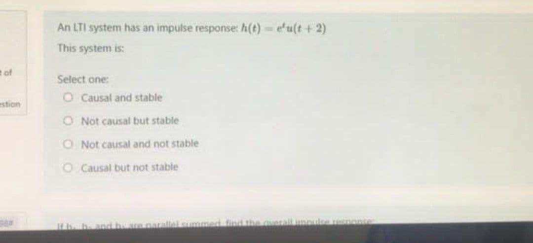 An LTI system has an impulse response: h(t) = efu(t +2)
This system is:
e of
Select one:
O Causal and stable
estion
O Not causal but stable
O Not causal and not stable
O Causal but not stable
Ifhe h. and heare parallelsummed find the auerall mnulse esnonte
