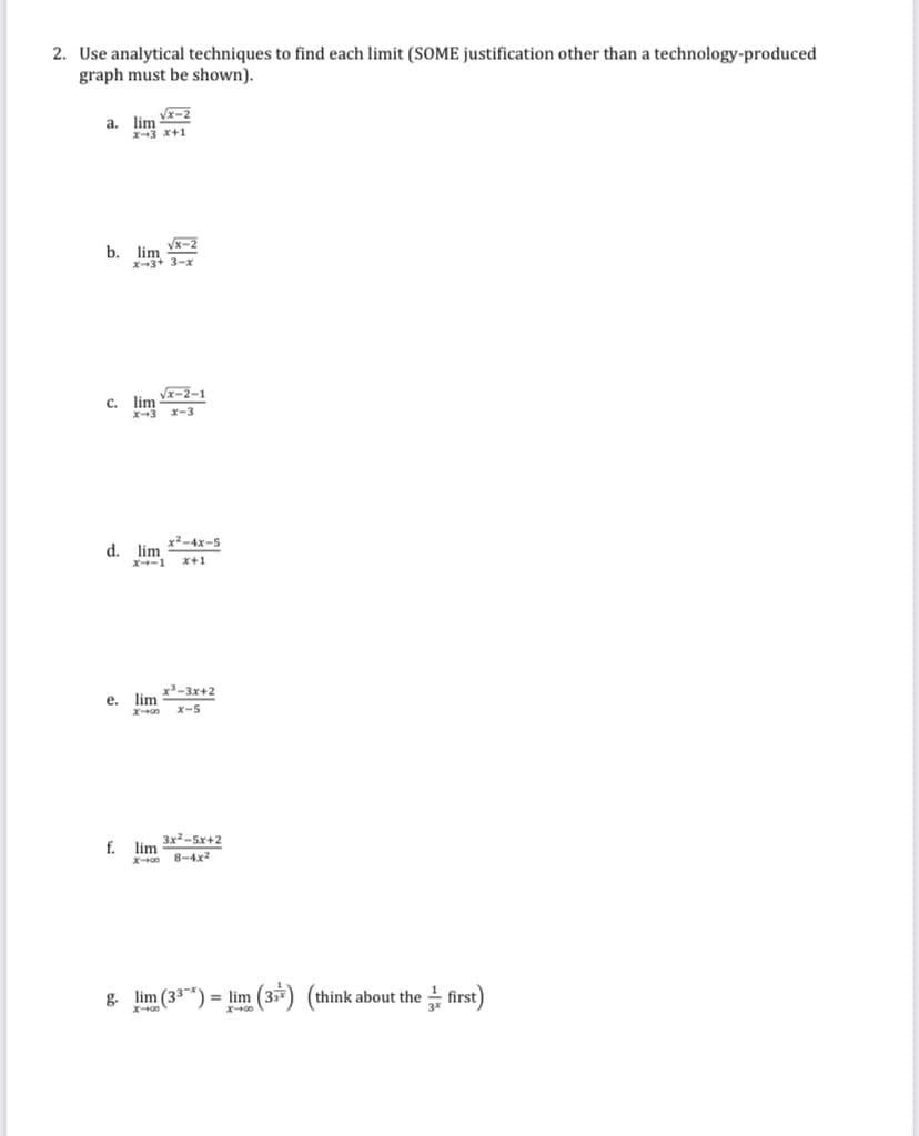 2. Use analytical techniques to find each limit (SOME justification other than a technology-produced
graph must be shown).
Vx-2
lim
a.
X3 x+1
Vx-2
b. lim
X3+ 3-x
Vx-2-1
c. lim
X-3 x-3
x²-4x-5
d.
lim
x-1
x+1
x'-3x+2
lim
е.
x-5
3x-5x+2
f. lim
8-4x2
g. lim (33*) = lim (3*) (think about the first)
