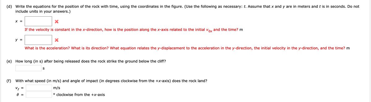 (d) Write the equations for the position of the rock with time, using the coordinates in the figure. (Use the following as necessary: t. Assume that x and y are in meters and t is in seconds. Do not
include units in your answers.)
X =
If the velocity is constant in the x-direction, how is the position along the x-axis related to the initial Vox
and the time? m
y =
What is the acceleration? What is its direction? What equation relates the y-displacement to the acceleration in the y-direction, the initial velocity in the y-direction, and the time? m
(e) How long (in s) after being released does the rock strike the ground below the cliff?
(f)
With what speed (in m/s) and angle of impact (in degrees clockwise from the +x-axis) does the rock land?
Vf =
m/s
° clockwise from the +x-axis
