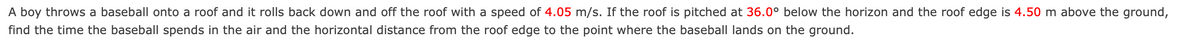 A boy throws a baseball onto a roof and it rolls back down and off the roof with a speed of 4.05 m/s. If the roof is pitched at 36.0° below the horizon and the roof edge is 4.50 m above the ground,
find the time the baseball spends in the air and the horizontal distance from the roof edge to the point where the baseball lands on the ground.
