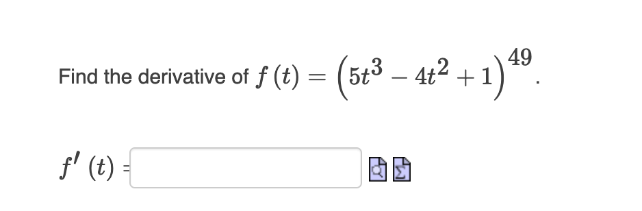 ### Finding the Derivative of a Composite Function

In this exercise, we are asked to find the derivative of the function:

\[ f(t) = \left(5t^3 - 4t^2 + 1\right)^{49} \]

To solve this, follow these steps:

1. **Identify the function inside the power function**:
   - Here, the inner function is \( g(t) = 5t^3 - 4t^2 + 1 \).
   - The outer function is \( h(u) = u^{49} \).

2. **Apply the chain rule**:
   - The chain rule states that if we have a composite function \( f(x) = h(g(x)) \), the derivative is:
     \[
     f'(x) = h'(g(x)) \cdot g'(x)
     \]
   - For our function, this becomes:
     \[
     f'(t) = \frac{d}{dt} \left( (5t^3 - 4t^2 + 1)^{49} \right) = 49 \cdot (5t^3 - 4t^2 + 1)^{48} \cdot \frac{d}{dt} (5t^3 - 4t^2 + 1)
     \]

3. **Find the derivative of the inner function \( g(t) \)**:
   - The derivative of \( g(t) = 5t^3 - 4t^2 + 1 \) is:
     \[
     g'(t) = 15t^2 - 8t
     \]

4. **Combine the results**:
   - Substituting \( g'(t) \) into the chain rule result, we get:
     \[
     f'(t) = 49 \cdot (5t^3 - 4t^2 + 1)^{48} \cdot (15t^2 - 8t)
     \]

Now you can input the final derivative \( f'(t) \) in the provided input box.

### Summary of Derivative:
\[
f'(t) = 49 \cdot (5t^3 - 4t^2 + 1)^{48} \cdot (15t^2 - 8t)
\]

This explicit representation