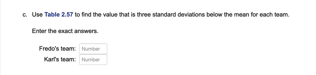 c. Use Table 2.57 to find the value that is three standard deviations below the mean for each team.
Enter the exact answers.
Fredo's team: Number
Karl's team: Number
