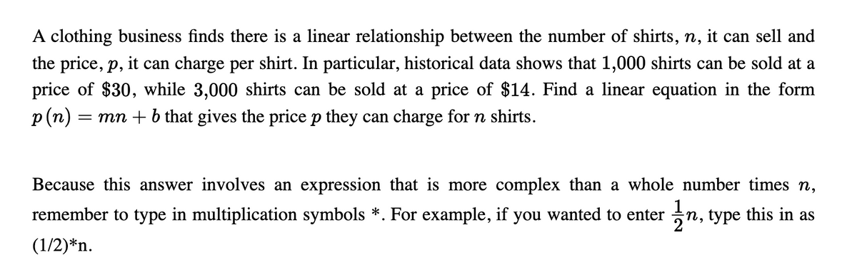 A clothing business finds there is a linear relationship between the number of shirts, n, it can sell and
6.
the price, p, it can charge per shirt. In particular, historical data shows that 1,000 shirts can be sold at a
price of $30, while 3,000 shirts can be sold at a price of $14. Find a linear equation in the form
p (п)
= mn + b that gives the price p they can charge for n shirts.
Because this answer involves an expression that is more complex than a whole number times n,
remember to type in multiplication symbols *. For example, if you wanted to enter
n, type this in as
(1/2)*n.
