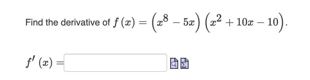 To find the derivative of the function \( f(x) = \left( x^8 - 5x \right) \left( x^2 + 10x - 10 \right) \), you can use the product rule. The product rule states that if you have a function \( f(x) = g(x) \cdot h(x) \), then the derivative \( f'(x) \) is given by:

\[ f'(x) = g'(x)h(x) + g(x)h'(x). \]

Here, let \( g(x) = x^8 - 5x \) and \( h(x) = x^2 + 10x - 10 \). 

First, compute the derivatives of \( g(x) \) and \( h(x) \):
\[ g'(x) = \frac{d}{dx}(x^8 - 5x) = 8x^7 - 5 \]
\[ h'(x) = \frac{d}{dx}(x^2 + 10x - 10) = 2x + 10 \]

Now apply the product rule:
\[ f'(x) = (8x^7 - 5)(x^2 + 10x - 10) + (x^8 - 5x)(2x + 10) \]

The given image also includes an empty answer box followed by two icons, which likely represent actions to check or submit the answer. Here is how you might transcribe this information into the educational website:

---

**Find the derivative of \( f(x) = \left( x^8 - 5x \right) \left( x^2 + 10x - 10 \right) \).**

\[ f'(x) = \boxed{\hspace{5cm}} \quad \underset{\text{Check}}{\rightarrow} \]

By applying the product rule, we have:

\[ f'(x) = (8x^7 - 5)(x^2 + 10x - 10) + (x^8 - 5x)(2x + 10) \]