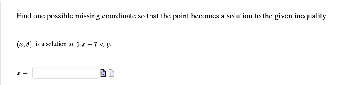 Find one possible missing coordinate so that the point becomes a solution to the given inequality.
(x, 8) is a solution to 5 x – 7 < y.
