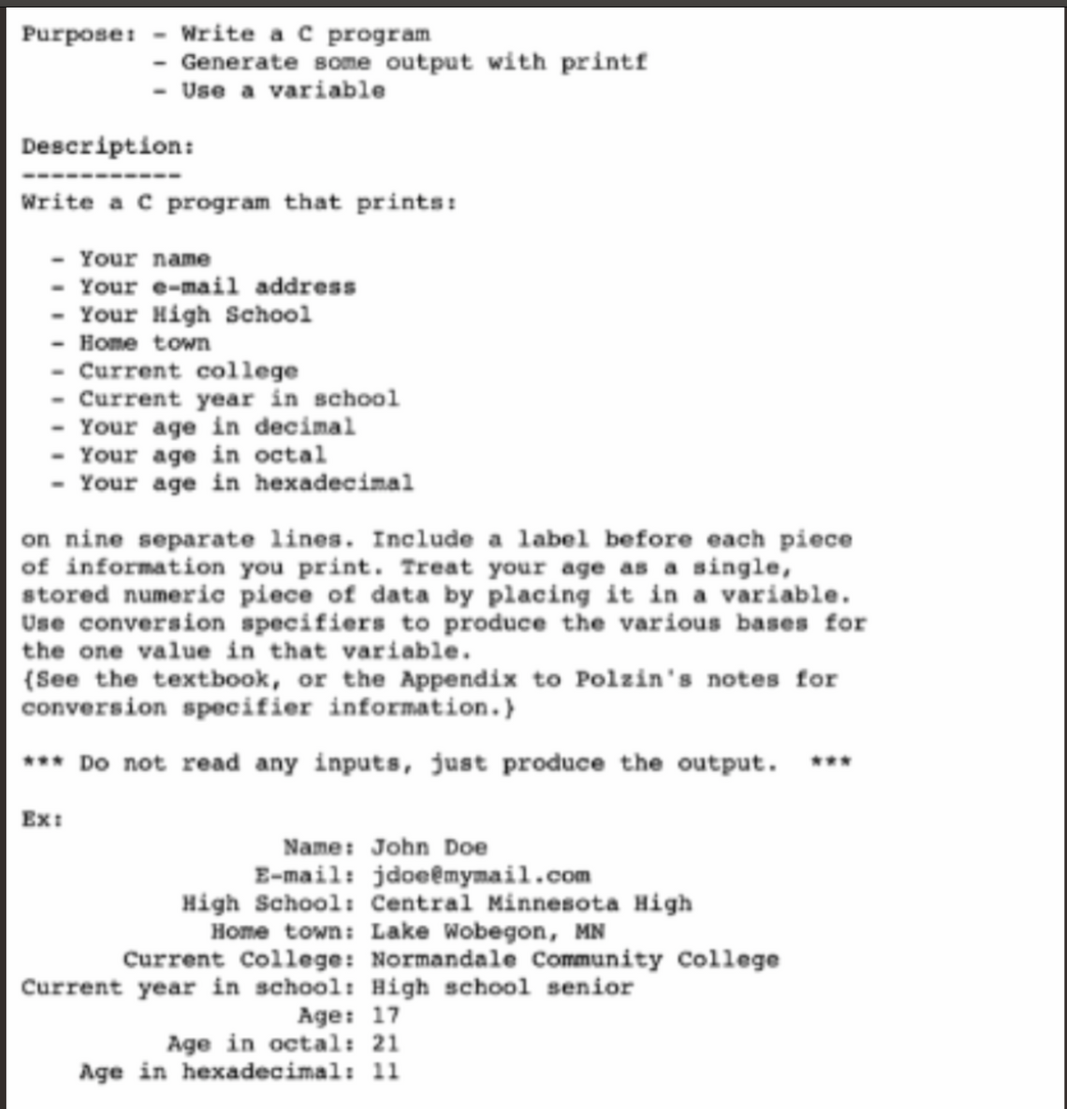 Purpose: - Write a c program
- Generate some output with printf
- Use a variable
Description:
Write a c program that prints:
- Your name
- Your e-mail address
- Your High School
- Нопе tow
- Current college
Current year in school
- Your age in decimal
- Your age in octal
- Your age in hexadecimal
on nine separate lines. Include a label before each piece
of information you print. Treat your age as a single,
stored numeric piece of data by placing it in a variable.
Use conversion specifiers to produce the various bases for
the one value in that variable.
{See the textbook, or the Appendix to Polzin's notes for
conversion specifier information.}
*** Do not read any inputs, just produce the output. ***
Ex:
Name: John Doe
E-mail: jdoeêmymail.com
High School: Central Minnesota High
Home town: Lake Wobegon, MN
Current College: Normandale Community College
Current year in school: High school senior
Age: 17
Age in octal: 21
Age in hexadecimal: 11
